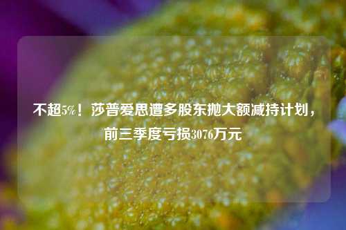 不超5%！莎普爱思遭多股东抛大额减持计划，前三季度亏损3076万元