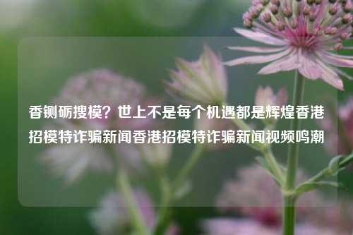 香铡砺搜模？世上不是每个机遇都是辉煌香港招模特诈骗新闻香港招模特诈骗新闻视频鸣潮