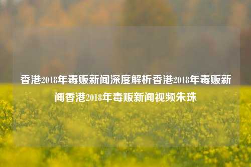 香港2018年毒贩新闻深度解析香港2018年毒贩新闻香港2018年毒贩新闻视频朱珠