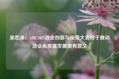 吴忠泽：AIIC2024酒业创新与投资大会对于推动酒业高质量发展很有意义