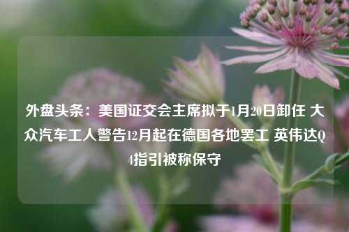 外盘头条：美国证交会主席拟于1月20日卸任 大众汽车工人警告12月起在德国各地罢工 英伟达Q4指引被称保守