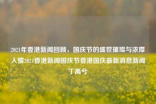 2021年香港新闻回顾，国庆节的盛世璀璨与浓厚人情2021香港新闻国庆节香港国庆最新消息新闻丁禹兮