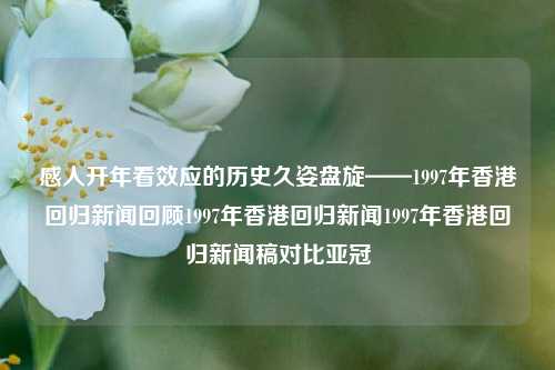 感人开年看效应的历史久姿盘旋——1997年香港回归新闻回顾1997年香港回归新闻1997年香港回归新闻稿对比亚冠