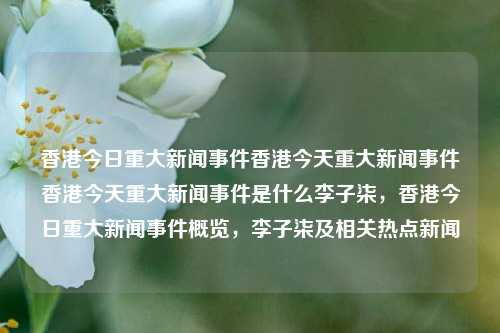 香港今日重大新闻事件香港今天重大新闻事件香港今天重大新闻事件是什么李子柒，香港今日重大新闻事件概览，李子柒及相关热点新闻，香港今日重大新闻事件概览，李子柒及其相关热点新闻-第1张图片-香港亚特