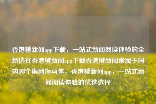 香港橙新闻app下载，一站式新闻阅读体验的全新选择香港橙新闻app下载香港橙新闻隶属于国内哪个集团海马体，香港橙新闻app，一站式新闻阅读体验的优选选择，香港橙新闻app，一站式新闻阅读体验的优选之选-第1张图片-香港亚特