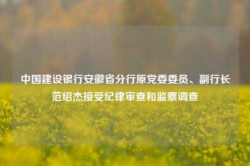 中国建设银行安徽省分行原党委委员、副行长范绍杰接受纪律审查和监察调查-第1张图片-香港亚特