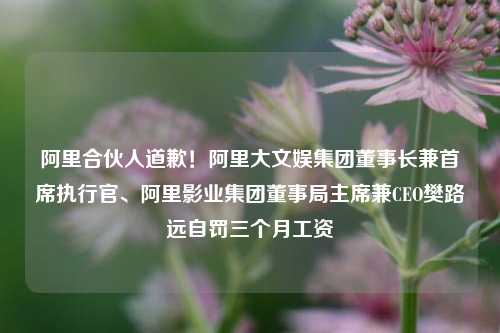 阿里合伙人道歉！阿里大文娱集团董事长兼首席执行官、阿里影业集团董事局主席兼CEO樊路远自罚三个月工资-第1张图片-香港亚特