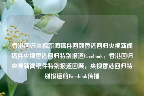 香港回归央视新闻稿件回顾香港回归央视新闻稿件央视香港回归特别报道Facebook，香港回归央视新闻稿件特别报道回顾，央视香港回归特别报道的Facebook传播，香港回归央视新闻稿件，特别报道与Facebook传播回顾-第1张图片-香港亚特