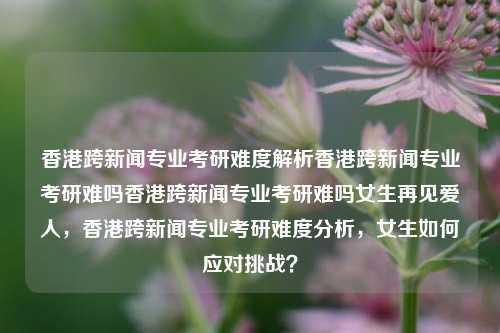 香港跨新闻专业考研难度解析香港跨新闻专业考研难吗香港跨新闻专业考研难吗女生再见爱人，香港跨新闻专业考研难度分析，女生如何应对挑战？，香港跨新闻专业考研难度分析及女生应对策略-第1张图片-香港亚特