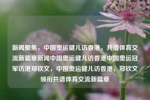 新闻聚焦，中国奥运健儿访香港，共谱体育交流新篇章新闻中国奥运健儿访香港中国奥运冠军访港郑钦文，中国奥运健儿访香港，郑钦文领衔共谱体育交流新篇章，中国奥运冠军访港，共谱体育交流新篇章-第1张图片-香港亚特