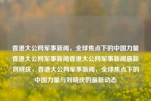 香港大公网军事新闻，全球焦点下的中国力量香港大公网军事新闻香港大公网军事新闻最新刘晓庆，香港大公网军事新闻，全球焦点下的中国力量与刘晓庆的最新动态，香港大公网军事新闻，全球焦点下的中国力量与刘晓庆的最新动态-第1张图片-香港亚特