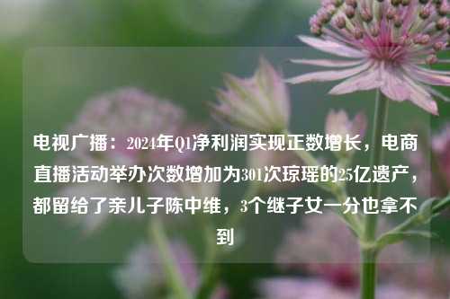 电视广播：2024年Q1净利润实现正数增长，电商直播活动举办次数增加为301次琼瑶的25亿遗产，都留给了亲儿子陈中维，3个继子女一分也拿不到-第1张图片-香港亚特