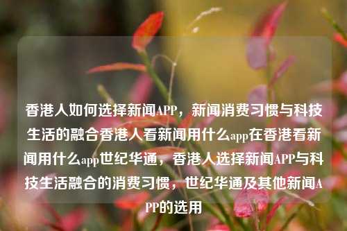 香港人如何选择新闻APP，新闻消费习惯与科技生活的融合香港人看新闻用什么app在香港看新闻用什么app世纪华通，香港人选择新闻APP与科技生活融合的消费习惯，世纪华通及其他新闻APP的选用，香港人新闻消费习惯与科技生活融合下的新闻APP选择，涵盖了香港人如何选择新闻APP，他们的新闻消费习惯以及科技生活融合的背景。同时，也提到了世纪华通等新闻APP的选用情况。-第1张图片-香港亚特