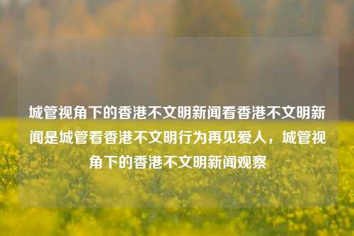 城管视角下的香港不文明新闻看香港不文明新闻是城管看香港不文明行为再见爱人，城管视角下的香港不文明新闻观察，城管视角下的香港不文明行为观察新闻-第1张图片-香港亚特