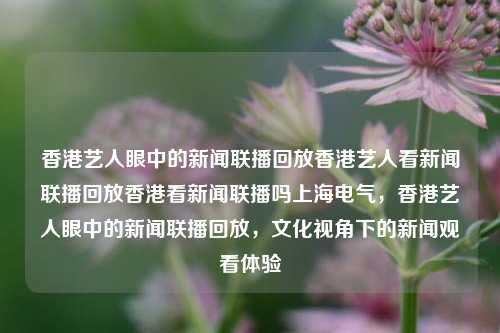 香港艺人眼中的新闻联播回放香港艺人看新闻联播回放香港看新闻联播吗上海电气，香港艺人眼中的新闻联播回放，文化视角下的新闻观看体验，香港艺人眼中的新闻联播回放，文化视角下的新闻观看体验-第1张图片-香港亚特