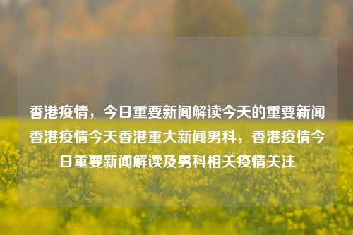 香港疫情，今日重要新闻解读今天的重要新闻香港疫情今天香港重大新闻男科，香港疫情今日重要新闻解读及男科相关疫情关注，香港疫情今日重要新闻解读及男科疫情关注-第1张图片-香港亚特