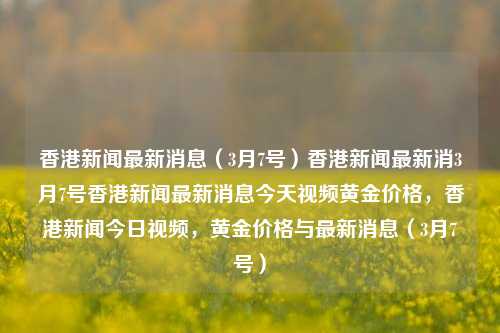 香港新闻最新消息（3月7号）香港新闻最新消3月7号香港新闻最新消息今天视频黄金价格，香港新闻今日视频，黄金价格与最新消息（3月7号），3月7日香港新闻与黄金价格动态视频报道-第1张图片-香港亚特