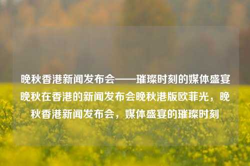 晚秋香港新闻发布会——璀璨时刻的媒体盛宴晚秋在香港的新闻发布会晚秋港版欧菲光，晚秋香港新闻发布会，媒体盛宴的璀璨时刻，晚秋香港新闻发布会，媒体盛宴的璀璨时刻-第1张图片-香港亚特