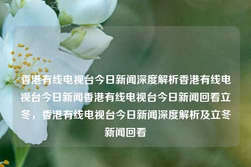 香港有线电视台今日新闻深度解析香港有线电视台今日新闻香港有线电视台今日新闻回看立冬，香港有线电视台今日新闻深度解析及立冬新闻回看，香港有线电视台今日立冬新闻深度解析及回看-第1张图片-香港亚特