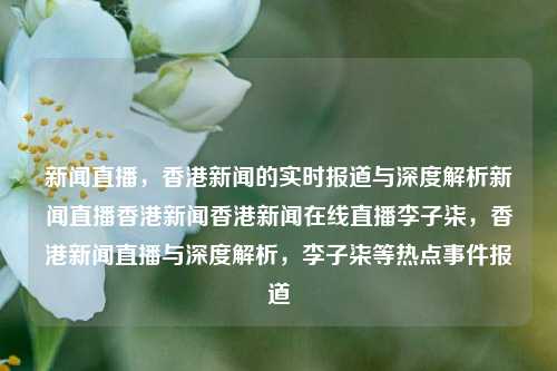 新闻直播，香港新闻的实时报道与深度解析新闻直播香港新闻香港新闻在线直播李子柒，香港新闻直播与深度解析，李子柒等热点事件报道，香港新闻直播与李子柒热点事件深度解析-第1张图片-香港亚特