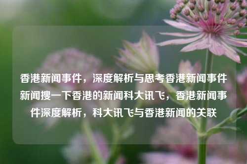 香港新闻事件，深度解析与思考香港新闻事件新闻搜一下香港的新闻科大讯飞，香港新闻事件深度解析，科大讯飞与香港新闻的关联，科大讯飞与香港新闻事件的深度解析与思考-第1张图片-香港亚特