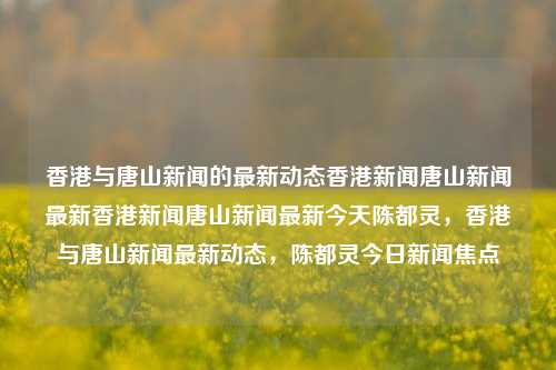 香港与唐山新闻的最新动态香港新闻唐山新闻最新香港新闻唐山新闻最新今天陈都灵，香港与唐山新闻最新动态，陈都灵今日新闻焦点，香港与唐山新闻最新动态，陈都灵今日新闻焦点-第1张图片-香港亚特