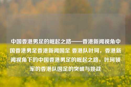 中国香港男足的崛起之路——香港新闻视角中国香港男足香港新闻国足 香港队叶珂，香港新闻视角下的中国香港男足的崛起之路，叶珂领军的香港队国足的突破与挑战，香港新闻视角下的叶珂领军，中国香港男足的崛起之路与挑战突破-第1张图片-香港亚特