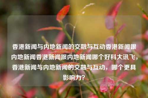 香港新闻与内地新闻的交融与互动香港新闻跟内地新闻香港新闻跟内地新闻哪个好科大讯飞，香港新闻与内地新闻的交融与互动，哪个更具影响力？，香港新闻与内地新闻的交融互动及其影响力比较-第1张图片-香港亚特