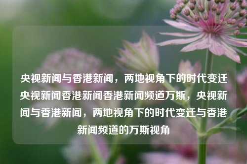 央视新闻与香港新闻，两地视角下的时代变迁央视新闻香港新闻香港新闻频道万斯，央视新闻与香港新闻，两地视角下的时代变迁与香港新闻频道的万斯视角，央视与香港新闻视角下的时代变迁，万斯与两地新闻的交汇点-第1张图片-香港亚特