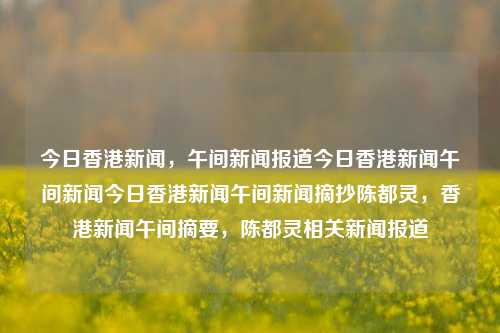 今日香港新闻，午间新闻报道今日香港新闻午间新闻今日香港新闻午间新闻摘抄陈都灵，香港新闻午间摘要，陈都灵相关新闻报道，香港新闻午间摘抄，陈都灵相关报道及简述-第1张图片-香港亚特