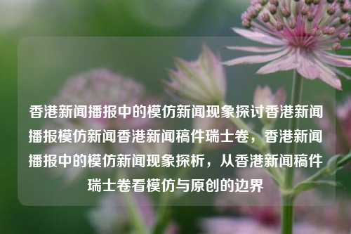 香港新闻播报中的模仿新闻现象探讨香港新闻播报模仿新闻香港新闻稿件瑞士卷，香港新闻播报中的模仿新闻现象探析，从香港新闻稿件瑞士卷看模仿与原创的边界，香港新闻播报中的模仿与原创边界探讨，从稿件瑞士卷看现象-第1张图片-香港亚特