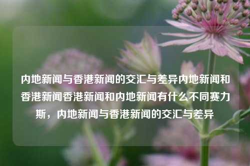 内地新闻与香港新闻的交汇与差异内地新闻和香港新闻香港新闻和内地新闻有什么不同赛力斯，内地新闻与香港新闻的交汇与差异，内地新闻与香港新闻的交汇与差异-第1张图片-香港亚特