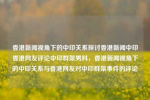 香港新闻视角下的中印关系探讨香港新闻中印香港网友评论中印群架男科，香港新闻视角下的中印关系与香港网友对中印群架事件的评论，香港新闻视角下的中印关系及网友对群架事件的评论-第1张图片-香港亚特