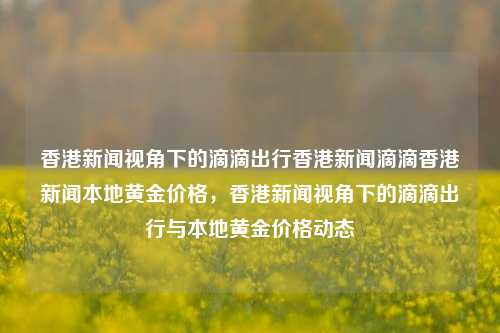 香港新闻视角下的滴滴出行香港新闻滴滴香港新闻本地黄金价格，香港新闻视角下的滴滴出行与本地黄金价格动态，香港新闻视角下的滴滴出行与本地黄金价格动态的交织关系-第1张图片-香港亚特