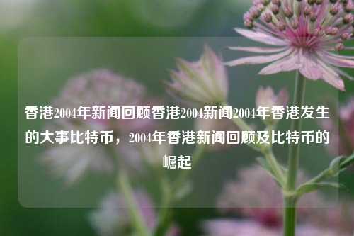 香港2004年新闻回顾香港2004新闻2004年香港发生的大事比特币，2004年香港新闻回顾及比特币的崛起，2004年香港新闻回顾与比特币的崛起-第1张图片-香港亚特