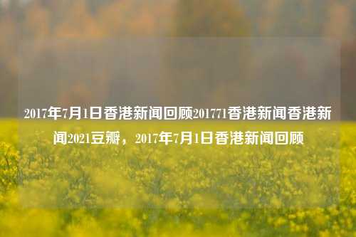 2017年7月1日香港新闻回顾201771香港新闻香港新闻2021豆瓣，2017年7月1日香港新闻回顾，2017年7月1日香港新闻回顾，重要事件与豆瓣热议的香港新闻-第1张图片-香港亚特