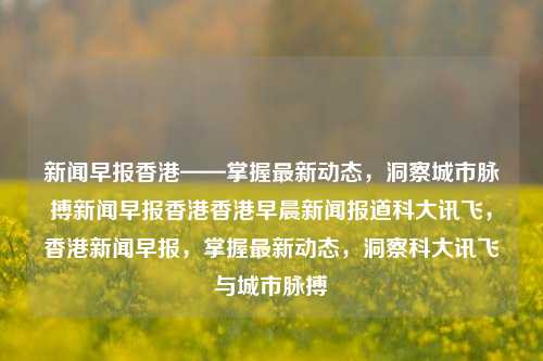 新闻早报香港——掌握最新动态，洞察城市脉搏新闻早报香港香港早晨新闻报道科大讯飞，香港新闻早报，掌握最新动态，洞察科大讯飞与城市脉搏，香港新闻早报，科大讯飞动态掌握，洞察城市脉搏-第1张图片-香港亚特