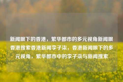 新闻眼下的香港，繁华都市的多元视角新闻眼香港搜索香港新闻李子柒，香港新闻眼下的多元视角，繁华都市中的李子柒与新闻搜索，香港新闻眼下的多元视角，繁华都市中的李子柒与新闻搜索之旅-第1张图片-香港亚特