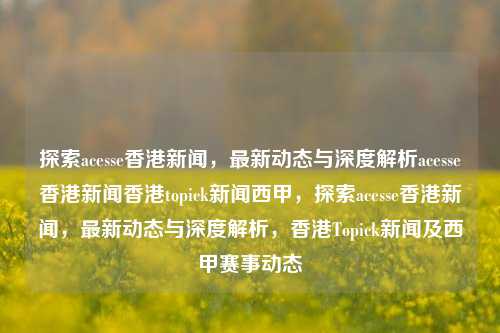 探索acesse香港新闻，最新动态与深度解析acesse香港新闻香港topick新闻西甲，探索acesse香港新闻，最新动态与深度解析，香港Topick新闻及西甲赛事动态，探索acesse香港新闻与深度解析，最新动态、香港Topick新闻及西甲赛事精彩瞬间-第1张图片-香港亚特