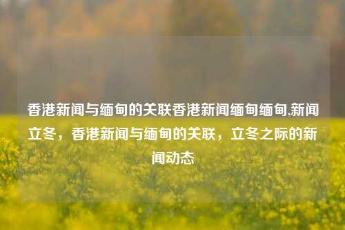 香港新闻与缅甸的关联香港新闻缅甸缅甸,新闻立冬，香港新闻与缅甸的关联，立冬之际的新闻动态，香港新闻与缅甸的关联，立冬之际的跨境交流与动态-第1张图片-香港亚特