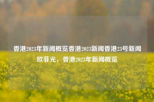 香港2023年新闻概览香港2023新闻香港23号新闻欧菲光，香港2023年新闻概览，香港2023年新闻概览-第1张图片-香港亚特