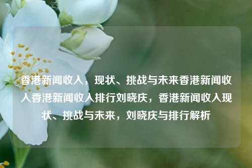 香港新闻收入，现状、挑战与未来香港新闻收入香港新闻收入排行刘晓庆，香港新闻收入现状、挑战与未来，刘晓庆与排行解析，香港新闻收入现状、挑战与未来，刘晓庆与排行解析-第1张图片-香港亚特