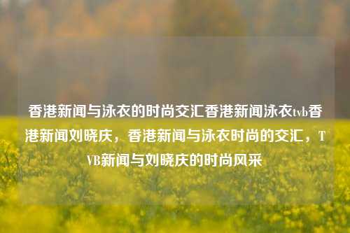 香港新闻与泳衣的时尚交汇香港新闻泳衣tvb香港新闻刘晓庆，香港新闻与泳衣时尚的交汇，TVB新闻与刘晓庆的时尚风采，香港新闻与泳衣时尚的交汇，TVB与刘晓庆的时尚风采-第1张图片-香港亚特