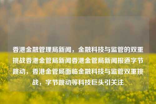 香港金融管理局新闻，金融科技与监管的双重挑战香港金管局新闻香港金管局新闻报道字节跳动，香港金管局面临金融科技与监管双重挑战，字节跳动等科技巨头引关注，香港金管局面临金融科技与监管双重挑战，字节跳动等科技巨头引关注-第1张图片-香港亚特